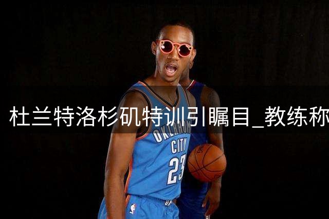 杜兰特洛杉矶特训引瞩目 教练称赞其保持新秀般专注度